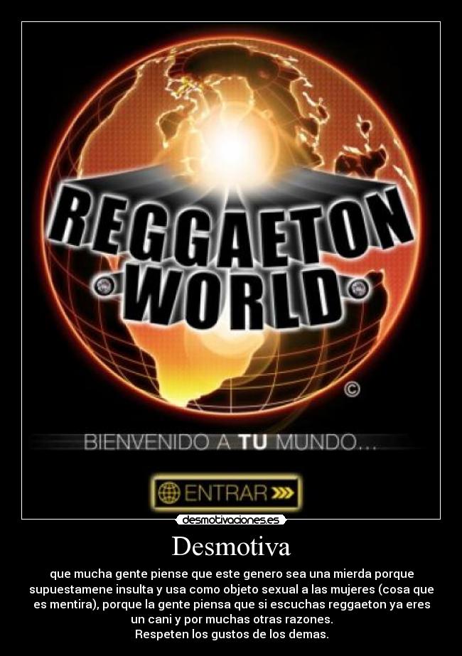 Desmotiva - que mucha gente piense que este genero sea una mierda porque
supuestamene insulta y usa como objeto sexual a las mujeres (cosa que
es mentira), porque la gente piensa que si escuchas reggaeton ya eres
un cani y por muchas otras razones.
Respeten los gustos de los demas.
