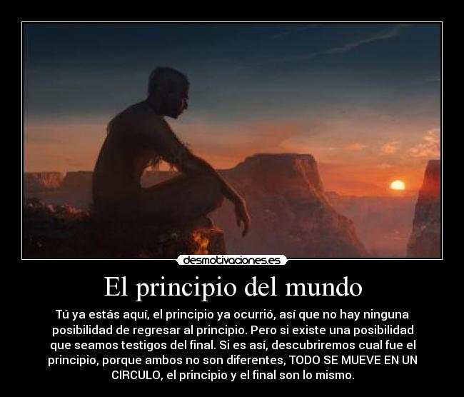 El principio del mundo - Tú ya estás aquí, el principio ya ocurrió, así que no hay ninguna
posibilidad de regresar al principio. Pero si existe una posibilidad
que seamos testigos del final. Si es así, descubriremos cual fue el
principio, porque ambos no son diferentes, TODO SE MUEVE EN UN
CIRCULO, el principio y el final son lo mismo.