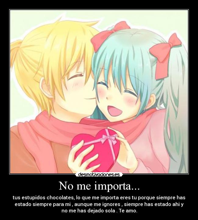 No me importa... - tus estupidos chocolates, lo que me importa eres tu porque siempre has
estado siempre para mi , aunque me ignores , siempre has estado ahi y
no me has dejado sola . Te amo.