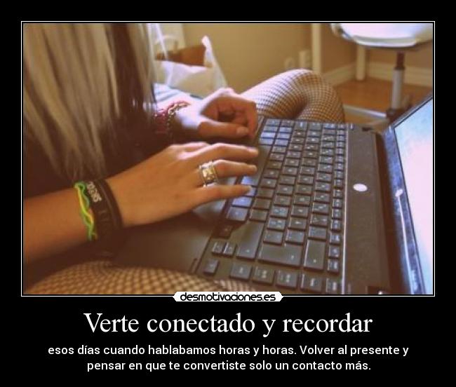 Verte conectado y recordar - esos días cuando hablabamos horas y horas. Volver al presente y
pensar en que te convertiste solo un contacto más.