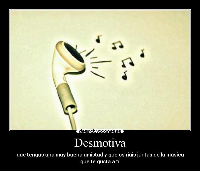 Desmotiva - que tengas una muy buena amistad y que os riáis juntas de la música
que te gusta a tí.
