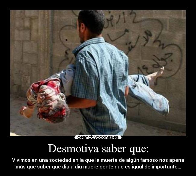 Desmotiva saber que: - Vivimos en una sociedad en la que la muerte de algún famoso nos apena
más que saber que dia a dia muere gente que es igual de importante...