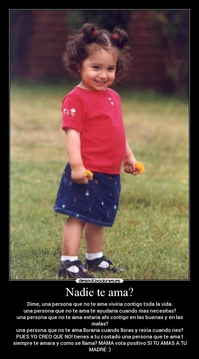 Nadie te ama? - Dime, una persona que no te ama viviria contigo toda la vida.
una persona que no te ama te ayudaria cuando mas necesitas?
una persona que no te ama estaria ahi contigo en las buenas y en las
malas?
una persona que no te ama lloraria cuando lloras y reiria cuando ries?
PUES YO CREO QUE NO! tienes a tu costado una persona que te ama t
siempre te amara y como se llama? MAMA vota positivo SI TU AMAS A TU
MADRE :)