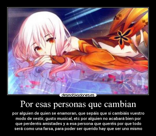 Por esas personas que cambian - por alguien de quien se enamoran, que sepáis que si cambiáis vuestro
modo de vestir, gusto musical, etc por alguien no acabará bien por
que perderéis amistades y a esa persona que queréis por que todo
será como una farsa, para poder ser querido hay que ser uno mismo