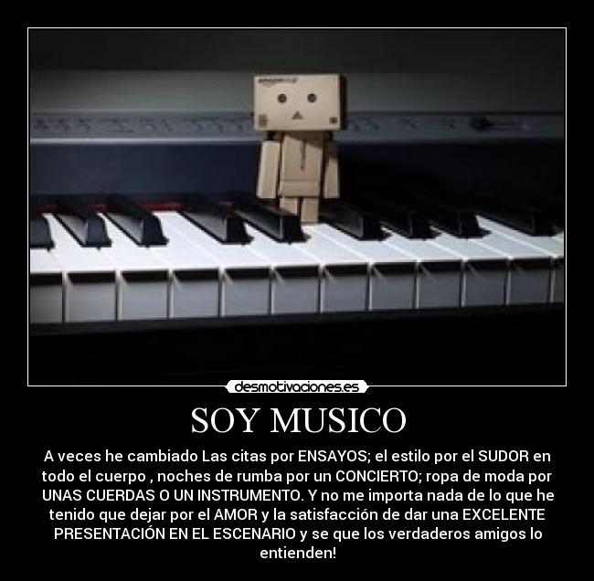 SOY MUSICO - A veces he cambiado Las citas por ENSAYOS; el estilo por el SUDOR en
todo el cuerpo , noches de rumba por un CONCIERTO; ropa de moda por
UNAS CUERDAS O UN INSTRUMENTO. Y no me importa nada de lo que he
tenido que dejar por el AMOR y la satisfacción de dar una EXCELENTE
PRESENTACIÓN EN EL ESCENARIO y se que los verdaderos amigos lo
entienden!