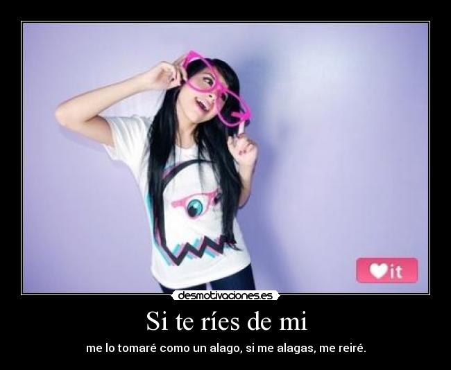 Si te ríes de mi - me lo tomaré como un alago, si me alagas, me reiré.