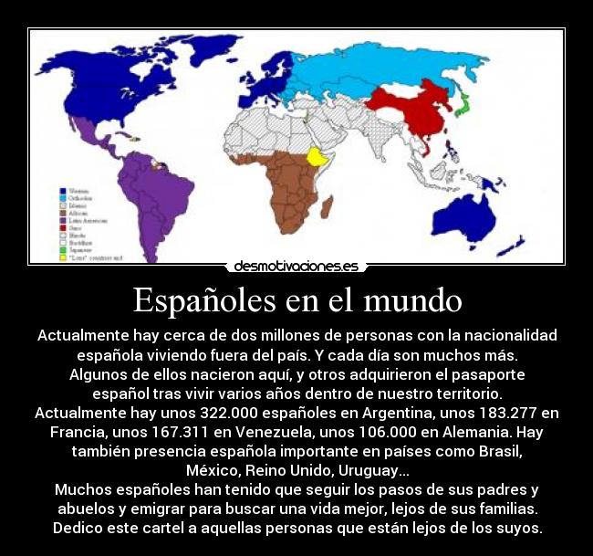 Españoles en el mundo - Actualmente hay cerca de dos millones de personas con la nacionalidad
española viviendo fuera del país. Y cada día son muchos más.
Algunos de ellos nacieron aquí, y otros adquirieron el pasaporte
español tras vivir varios años dentro de nuestro territorio.
Actualmente hay unos 322.000 españoles en Argentina, unos 183.277 en
Francia, unos 167.311 en Venezuela, unos 106.000 en Alemania. Hay
también presencia española importante en países como Brasil,
México, Reino Unido, Uruguay...
Muchos españoles han tenido que seguir los pasos de sus padres y
abuelos y emigrar para buscar una vida mejor, lejos de sus familias.
Dedico este cartel a aquellas personas que están lejos de los suyos.