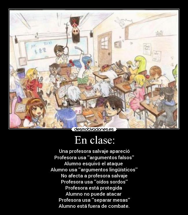 En clase: - Una profesora salvaje apareció
Profesora usa argumentos falsos
Alumno esquivó el ataque 
Alumno usa argumentos lingüísticos
No afecta a profesora salvaje
Profesora usa oídos sordos
Profesora está protegida 
Alumno no puede atacar 
Profesora usa separar mesas
Alumno está fuera de combate.