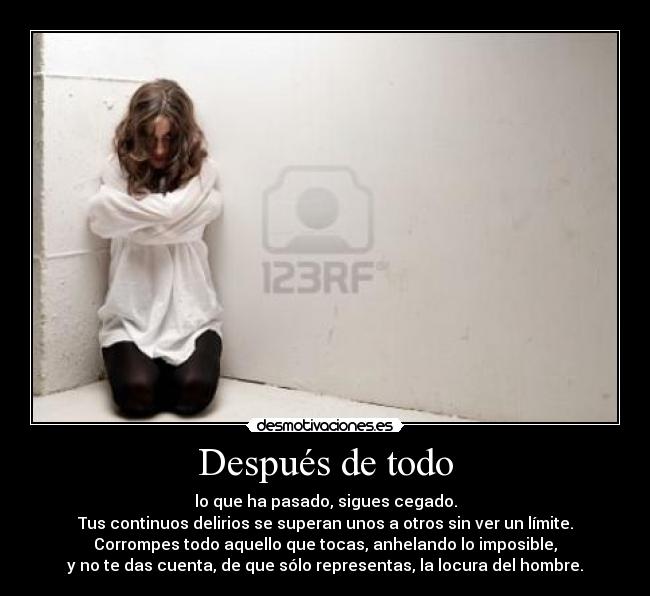 Después de todo - lo que ha pasado, sigues cegado.
Tus continuos delirios se superan unos a otros sin ver un límite.
Corrompes todo aquello que tocas, anhelando lo imposible,
y no te das cuenta, de que sólo representas, la locura del hombre.