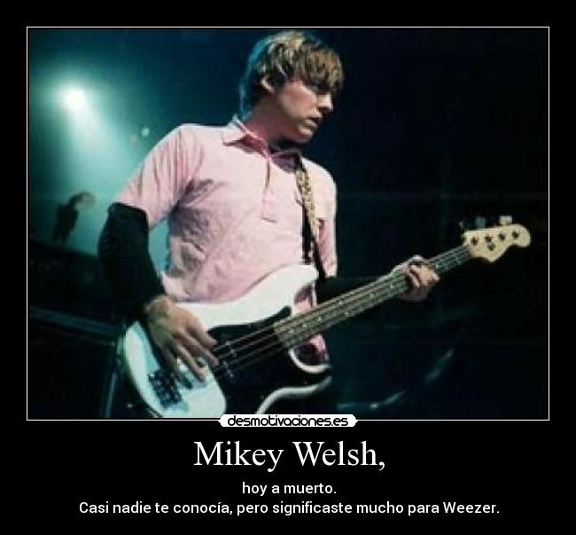 Mikey Welsh, - hoy a muerto.
Casi nadie te conocía, pero significaste mucho para Weezer.