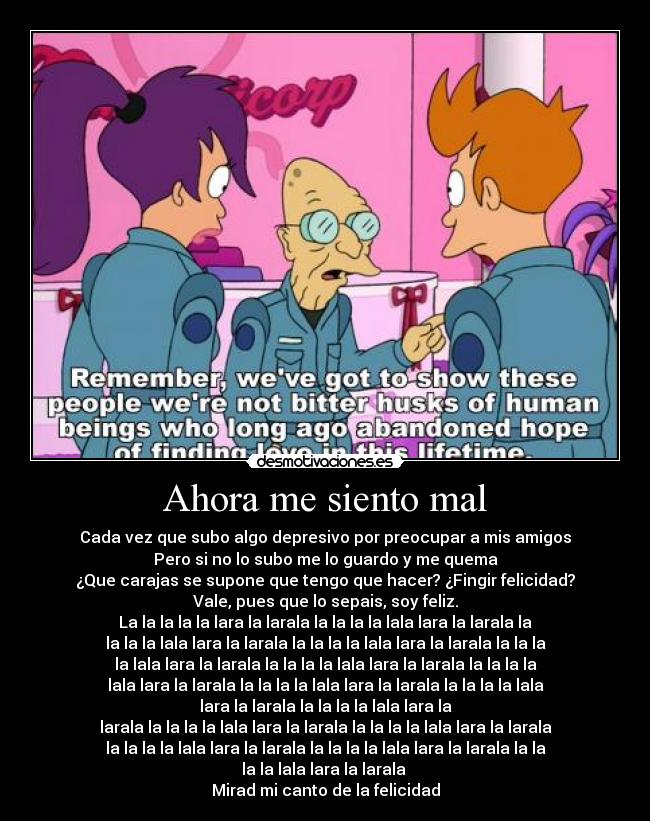 Ahora me siento mal - Cada vez que subo algo depresivo por preocupar a mis amigos
Pero si no lo subo me lo guardo y me quema
¿Que carajas se supone que tengo que hacer? ¿Fingir felicidad?
Vale, pues que lo sepais, soy feliz.
La la la la la lara la larala la la la la lala lara la larala la
la la la lala lara la larala la la la la lala lara la larala la la la
la lala lara la larala la la la la lala lara la larala la la la la
lala lara la larala la la la la lala lara la larala la la la la lala
lara la larala la la la la lala lara la
larala la la la la lala lara la larala la la la la lala lara la larala
la la la la lala lara la larala la la la la lala lara la larala la la
la la lala lara la larala 
Mirad mi canto de la felicidad