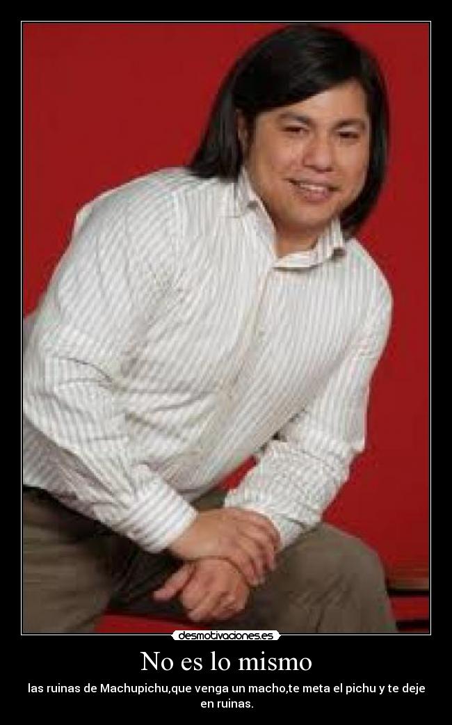 No es lo mismo - las ruinas de Machupichu,que venga un macho,te meta el pichu y te deje en ruinas.