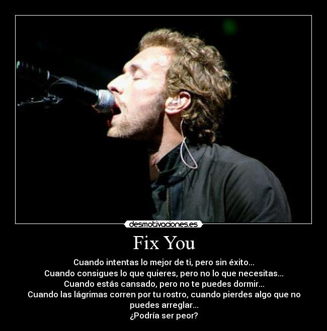 Fix You - Cuando intentas lo mejor de ti, pero sin éxito...
Cuando consigues lo que quieres, pero no lo que necesitas...
Cuando estás cansado, pero no te puedes dormir...
Cuando las lágrimas corren por tu rostro, cuando pierdes algo que no
puedes arreglar...
¿Podría ser peor?