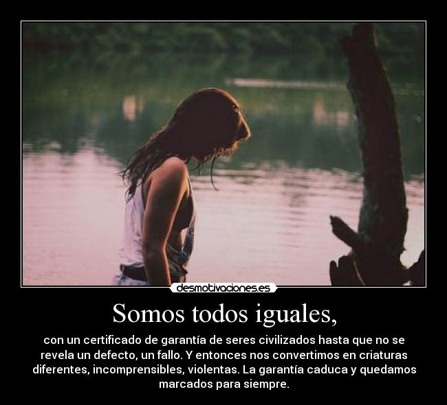 Somos todos iguales, - con un certificado de garantía de seres civilizados hasta que no se
revela un defecto, un fallo. Y entonces nos convertimos en criaturas
diferentes, incomprensibles, violentas. La garantía caduca y quedamos
marcados para siempre.