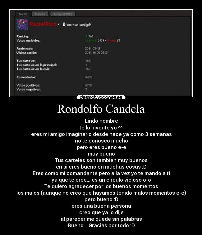 Rondolfo Candela - Lindo nombre
te lo invente yo ^^
eres mi amigo imaginario desde hace ya como 3 semanas
no te conosco mucho
pero eres bueno e-e
muy bueno
Tus carteles son tambien muy buenos
en si eres bueno en muchas cosas :D
Eres como mi comandante pero a la vez yo te mando a ti
ya que te cree... es un circulo vicioso o-o
Te quiero agradecer por los buenos momentos
los malos (aunque no creo que hayamos tenido malos momentos e-e)
pero bueno :D
eres una buena persona
creo que ya lo dije
al parecer me quede sin palabras
Bueno... Gracias por todo :D