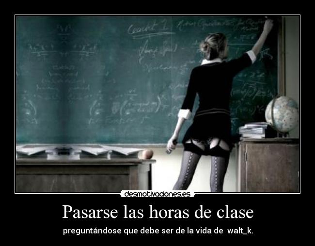 Pasarse las horas de clase - preguntándose que debe ser de la vida de  walt_k.