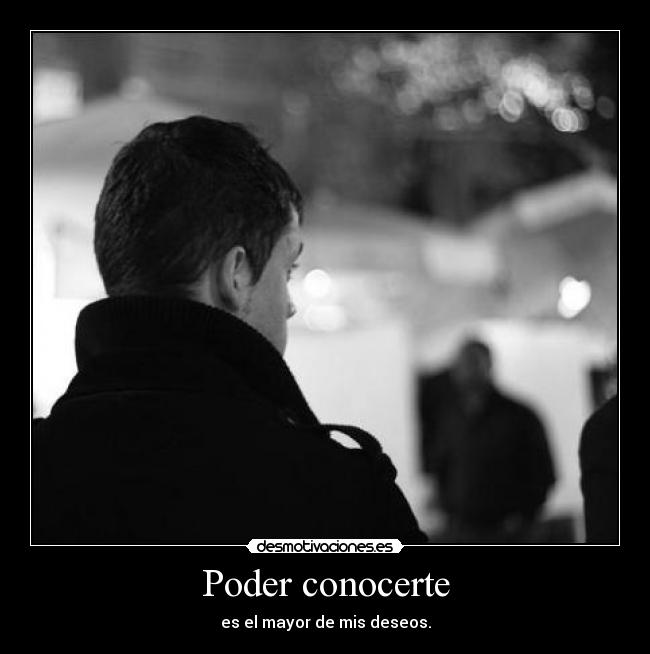Poder conocerte - es el mayor de mis deseos.