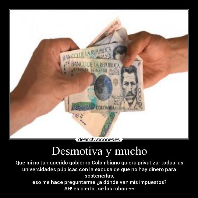 Desmotiva y mucho - Que mi no tan querido gobierno Colombiano quiera privatizar todas las
universidades públicas con la excusa de que no hay dinero para
sostenerlas.
eso me hace preguntarme ¿a dónde van mis impuestos?
AH! es cierto.. se los roban ¬¬