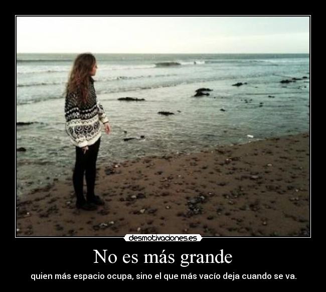 No es más grande - quien más espacio ocupa, sino el que más vacío deja cuando se va.