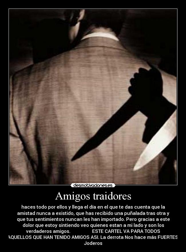 Amigos traidores - haces todo por ellos y llega el día en el que te das cuenta que la
amistad nunca a existido, que has recibido una puñalada tras otra y
que tus sentimientos nuncan les han importado. Pero gracias a este
dolor que estoy sintiendo veo quienes estan a mi lado y son los
verdaderos amigos.                   ESTE CARTEL VA PARA TODOS
AQUELLOS QUE HAN TENIDO AMIGOS ASI. La derrota Nos hace más FUERTES.
Joderos