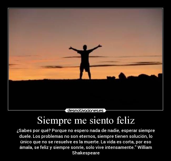 Siempre me siento feliz - ¿Sabes por qué? Porque no espero nada de nadie, esperar siempre
duele. Los problemas no son eternos, siempre tienen solución, lo
único que no se resuelve es la muerte. La vida es corta, por eso
ámala, se feliz y siempre sonríe, solo vive intensamente. William
Shakespeare