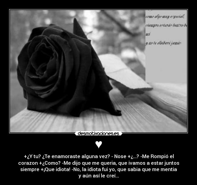 ♥ - +¿Y tu? ¿Te enamoraste alguna vez? - Nose +¿...? -Me Rompió el
corazon +¿Como? -Me dijo que me queria, que ivamos a estar juntos
siempre +¡Que idiota! -No, la idiota fui yo, que sabia que me mentia
y aún así le creí...