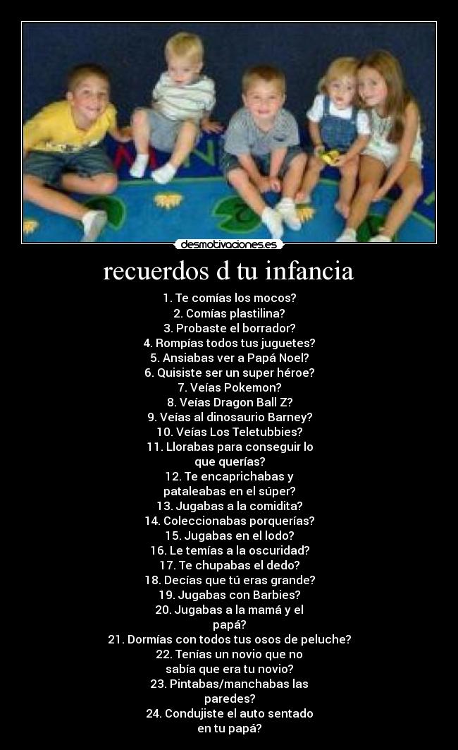 recuerdos d tu infancia - 1. Te comías los mocos?
2. Comías plastilina?
3. Probaste el borrador?
4. Rompías todos tus juguetes?
5. Ansiabas ver a Papá Noel?
6. Quisiste ser un super héroe?
7. Veías Pokemon?
8. Veías Dragon Ball Z?
9. Veías al dinosaurio Barney?
10. Veías Los Teletubbies?
11. Llorabas para conseguir lo
que querías?
12. Te encaprichabas y
pataleabas en el súper?
13. Jugabas a la comidita?
14. Coleccionabas porquerías?
15. Jugabas en el lodo?
16. Le temías a la oscuridad?
17. Te chupabas el dedo?
18. Decías que tú eras grande?
19. Jugabas con Barbies?
20. Jugabas a la mamá y el
papá?
21. Dormías con todos tus osos de peluche?
22. Tenías un novio que no
sabía que era tu novio?
23. Pintabas/manchabas las
paredes?
24. Condujiste el auto sentado
en tu papá?