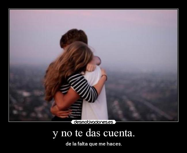 y no te das cuenta. - de la falta que me haces.