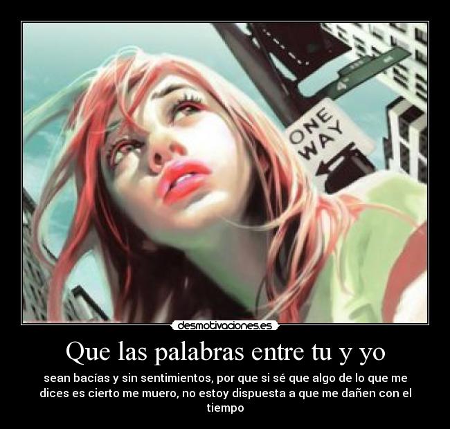 Que las palabras entre tu y yo - sean bacías y sin sentimientos, por que si sé que algo de lo que me
dices es cierto me muero, no estoy dispuesta a que me dañen con el
tiempo