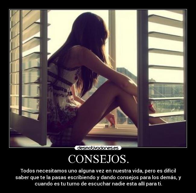 CONSEJOS. - Todos necesitamos uno alguna vez en nuestra vida, pero es difícil
saber que te la pasas escribiendo y dando consejos para los demás, y
cuando es tu turno de escuchar nadie esta allí para ti.