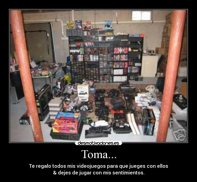 Toma... - Te regalo todos mis videojuegos para que jueges con ellos
& dejes de jugar con mis sentimientos.