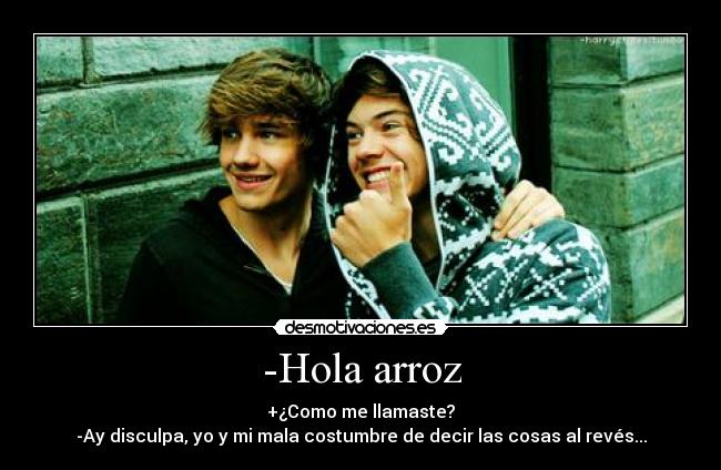 -Hola arroz - +¿Como me llamaste?
-Ay disculpa, yo y mi mala costumbre de decir las cosas al revés...