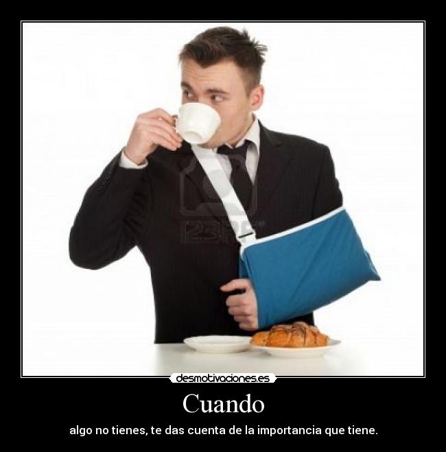 Cuando - algo no tienes, te das cuenta de la importancia que tiene.