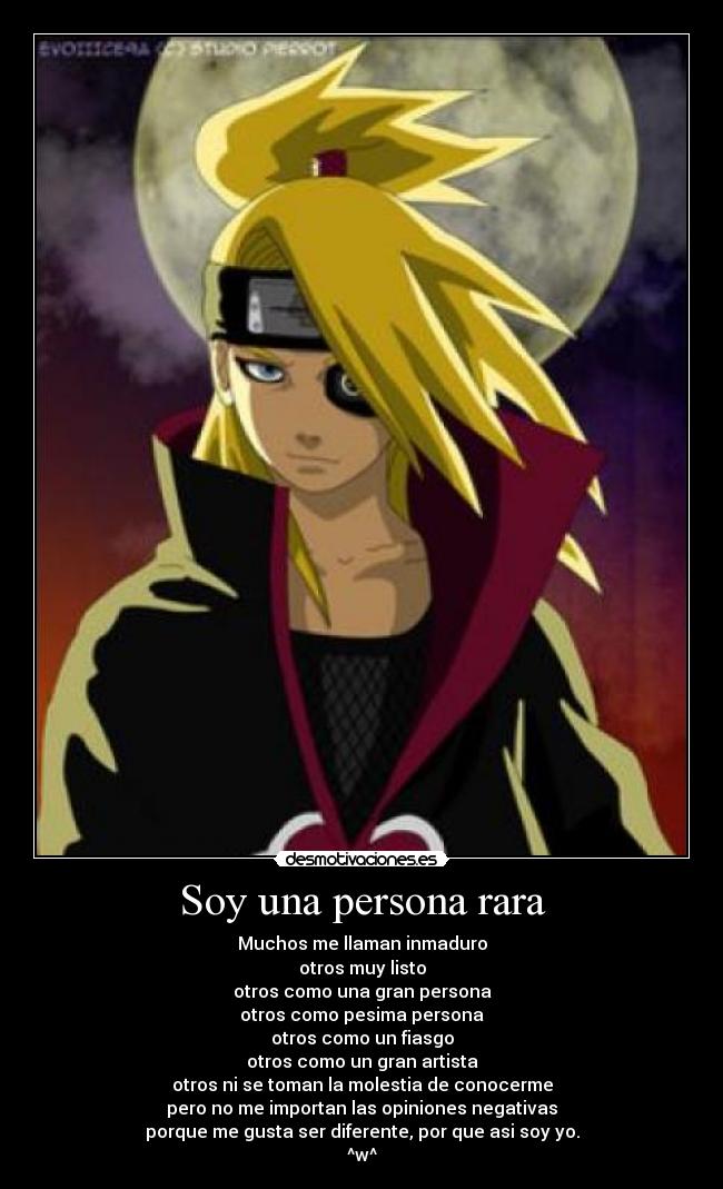 Soy una persona rara - Muchos me llaman inmaduro
otros muy listo
otros como una gran persona
otros como pesima persona
otros como un fiasgo
otros como un gran artista
otros ni se toman la molestia de conocerme
pero no me importan las opiniones negativas
porque me gusta ser diferente, por que asi soy yo.
^w^