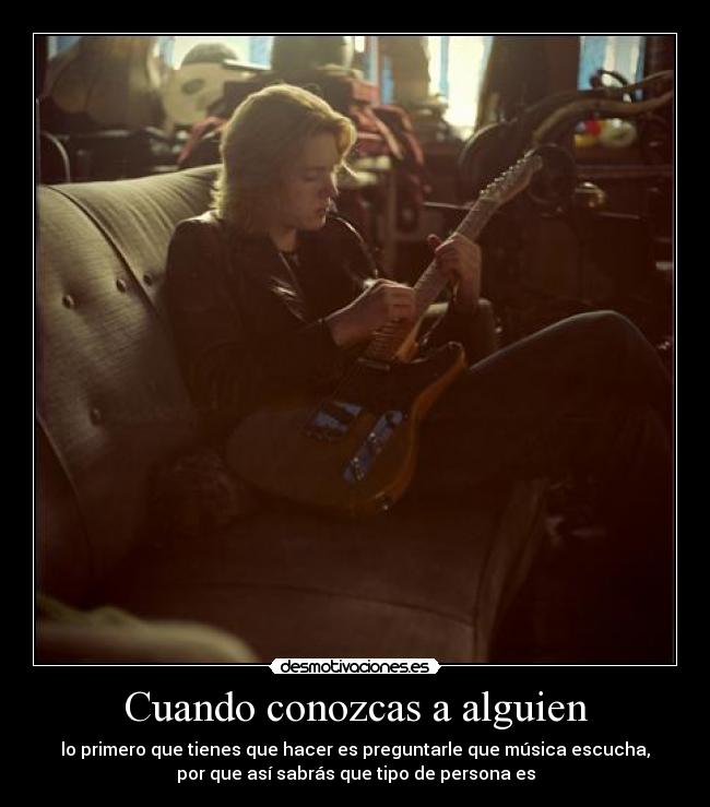 Cuando conozcas a alguien - lo primero que tienes que hacer es preguntarle que música escucha,
por que así sabrás que tipo de persona es