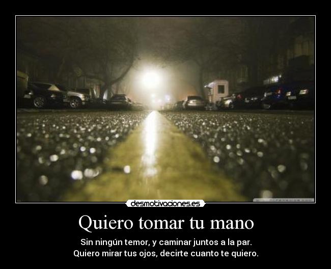 Quiero tomar tu mano - Sin ningún temor, y caminar juntos a la par.
Quiero mirar tus ojos, decirte cuanto te quiero.
