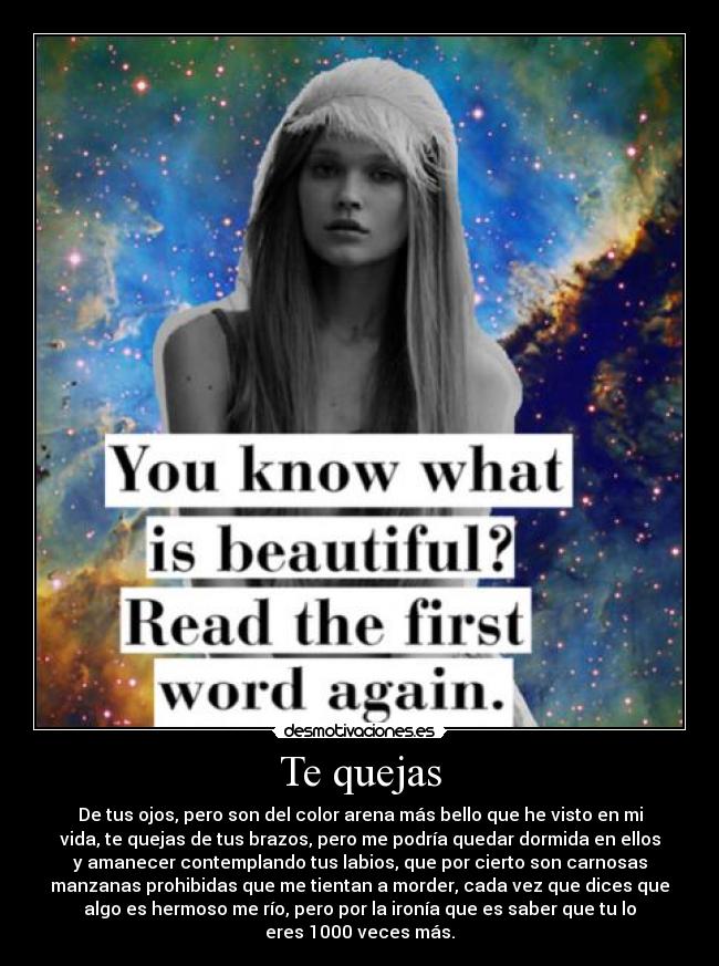 Te quejas - De tus ojos, pero son del color arena más bello que he visto en mi
vida, te quejas de tus brazos, pero me podría quedar dormida en ellos
y amanecer contemplando tus labios, que por cierto son carnosas
manzanas prohibidas que me tientan a morder, cada vez que dices que
algo es hermoso me río, pero por la ironía que es saber que tu lo
eres 1000 veces más.