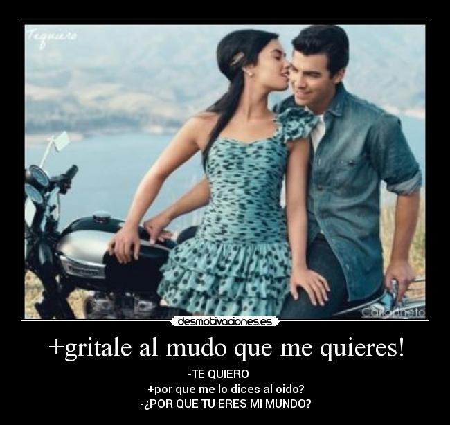 +gritale al mudo que me quieres! - -TE QUIERO
+por que me lo dices al oido?
-¿POR QUE TU ERES MI MUNDO?
