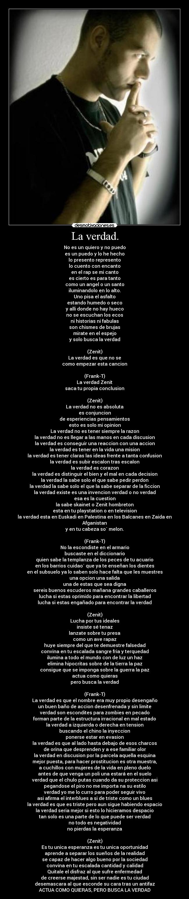 La verdad. - No es un quiero y no puedo
es un puedo y lo he hecho
lo presento represento
lo cuento con encanto
en el rap se mi canto
es cierto es para tanto
como un angel o un santo
iluminandolo en lo alto.
Uno pisa el asfalto
estando humedo o seco
y alli donde no hay hueco
no se escuchan los ecos
ni historias ni fabulas
son chismes de brujas
mirate en el espejo
y solo busca la verdad

(Zenit)
La verdad es que no se
como empezar esta cancion

(Frank-T)
La verdad Zenit
saca tu propia conclusion

(Zenit)
La verdad no es absoluta
es conjuncion
de esperiencias pensamientos
esto es solo mi opinion
La verdad no es tener siempre la razon
la verdad no es llegar a las manos en cada discusion
la verdad es conseguir una reaccion con una accion
la verdad es tener en la vida una mision
la verdad es tener claras las ideas frente a tanta confusion
la verdad es subir escalon tras escalon
la verdad es corazon
la verdad es distinguir el bien y el mal en cada decision
la verdad la sabe solo el que sabe pedir perdon
la verdad la sabe solo el que la sabe separar de la ficcion
la verdad existe es una invencion verdad o no verdad
esa es la cuestion
la sabe skainet o Zenit hombreton
esta en tu playstation o en television
la verdad esta en Euskadi en Palestina en los Balcanes en Zaida en Afganistan
y en tu cabeza so´ melon.

(Frank-T)
No la escondiste en el armario
buscaste en el diccionario
quien sabe la templanza de los peces de tu acuario
en los barrios cuidao´ que ya te enseñan los dientes
en el subsuelo ya lo saben solo hace falta que les muestres
una opcion una salida
una de estas que sea digna
sereis buenos escuderos mañana grandes caballeros
lucha si estas oprimido para encontrar la libertad
lucha si estas engañado para encontrar la verdad

(Zenit)
Lucha por tus ideales
insiste sé tenaz
lanzate sobre tu presa
como un ave rapaz
huye siempre del que te demuestre falsedad
convina en tu escalada sangre fria y terquedad
ilumina a todo el mundo con de luz un haz
elimina hipocritas sobre de la tierra la paz
consigue que se imponga sobre la guerra la paz
actua como quieras
pero busca la verdad

(Frank-T)
La verdad es que el nombre era muy propio desengaño
un buen baño de accion desenfrenada y sin limite
verdad son escondites para zombies en pecado
forman parte de la estructura irracional en mal estado
la verdad a izquierda o derecha en tension
buscando el chino la inyeccion
ponerse estar en evasion
la verdad es que al lado hasta debajo de esos charcos
de orina que desprenden y a ese familiar olor
la verdad en discusion por la parcela aquella esquina
mejor puesta, para hacer prostitucion es otra muestra,
a cuchillos con mujeres de la vida en pleno duelo
antes de que venga un poli una estará en el suelo
verdad que el chulo putas cuando da su proteccion asi
pegandose el piro no me importa na su estilo
verdad yo me lo curro para poder seguir vivo
asi afirma el interblues a si de triste como un blues
la verdad es que es triste pero aun sigue habiendo espacio
la verdad seria mejor si esto lo hicieramos despacio
tan solo es una parte de lo que puede ser verdad
no todo es negatividad
no pierdas la esperanza

(Zenit)
Es tu unica esperanza es tu unica oportunidad
aprende a separar los sueños de la realidad
se capaz de hacer algo bueno por la sociedad
convina en tu escalada cantidad y calidad
Quitale el disfraz al que sufre enfermedad
de creerse majestad, sin ser nadie es tu ciudad
desemascara al que esconde su cara tras un antifaz
ACTUA COMO QUIERAS, PERO BUSCA LA VERDAD