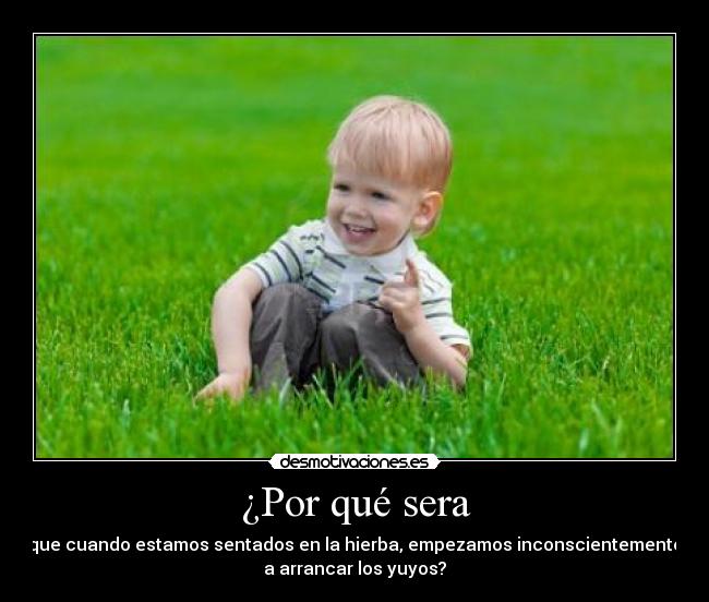 ¿Por qué sera - que cuando estamos sentados en la hierba, empezamos inconscientemente
a arrancar los yuyos?