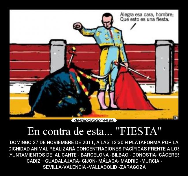 En contra de esta... FIESTA - DOMINGO 27 DE NOVIEMBRE DE 2011, A LAS 12:30 H PLATAFORMA POR LA
DIGNIDAD ANIMAL REALIZARÁ CONCENTRACIONES PACÍFICAS FRENTE A LOS
AYUNTAMIENTOS DE: ALICANTE - BARCELONA -BILBAO - DONOSTIA- CÁCERES-
CADIZ –GUADALAJARA- GIJON- MÁLAGA- MADRID -MURCIA -
SEVILLA-VALENCIA -VALLADOLID -ZARAGOZA