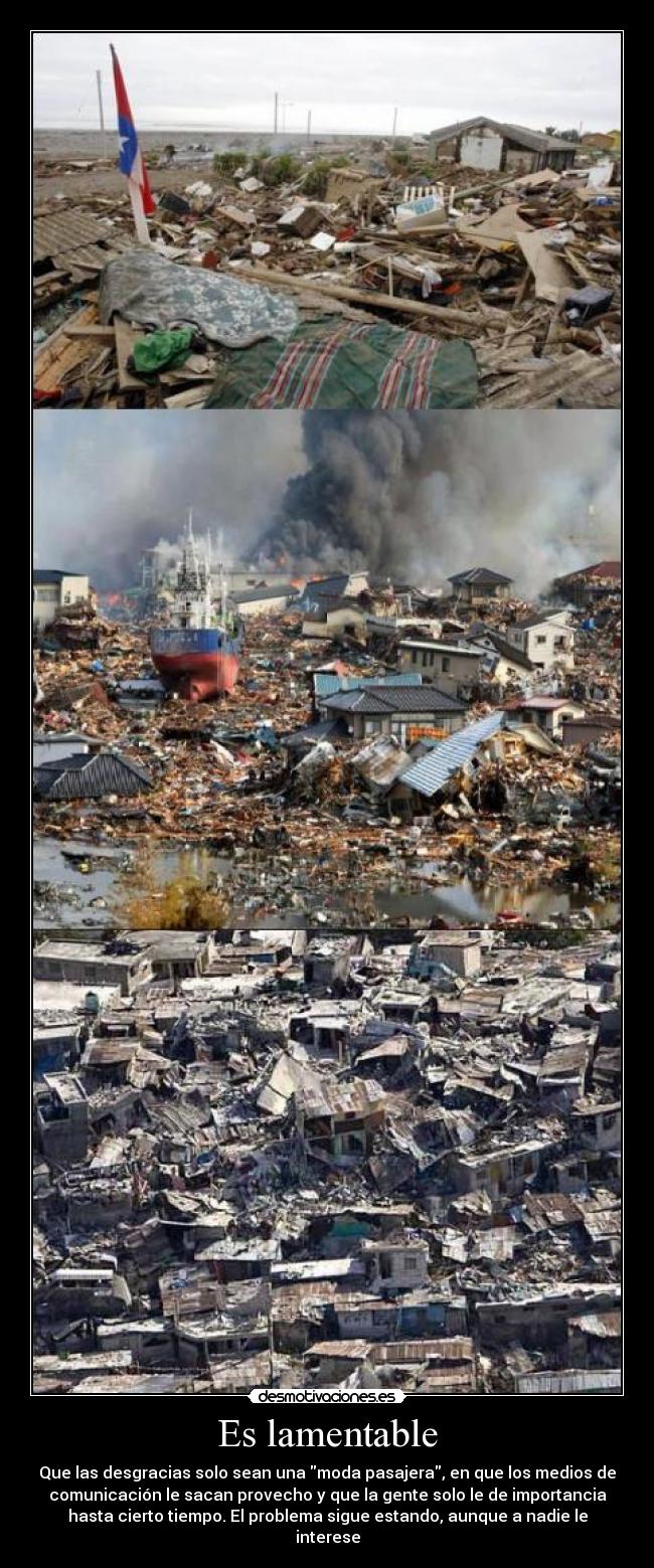 Es lamentable - Que las desgracias solo sean una moda pasajera, en que los medios de
comunicación le sacan provecho y que la gente solo le de importancia
hasta cierto tiempo. El problema sigue estando, aunque a nadie le
interese