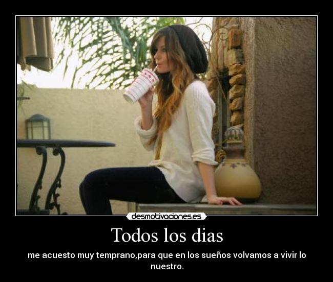 Todos los dias - me acuesto muy temprano,para que en los sueños volvamos a vivir lo nuestro.