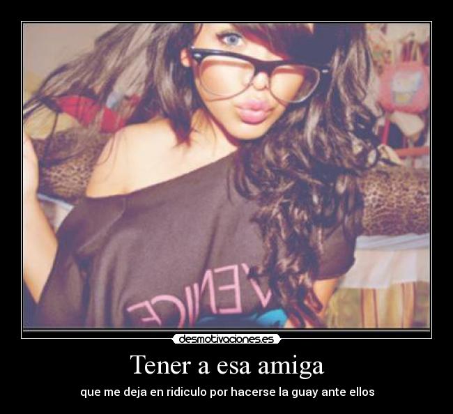 Tener a esa amiga - que me deja en ridiculo por hacerse la guay ante ellos