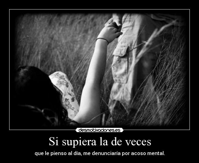Si supiera la de veces - que le pienso al día, me denunciaría por acoso mental.