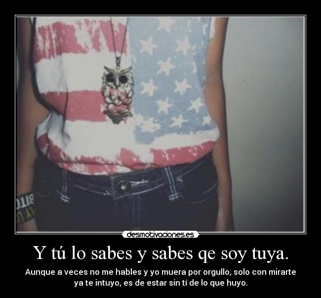 Y tú lo sabes y sabes qe soy tuya. - Aunque a veces no me hables y yo muera por orgullo, solo con mirarte
ya te intuyo, es de estar sin tí de lo que huyo.