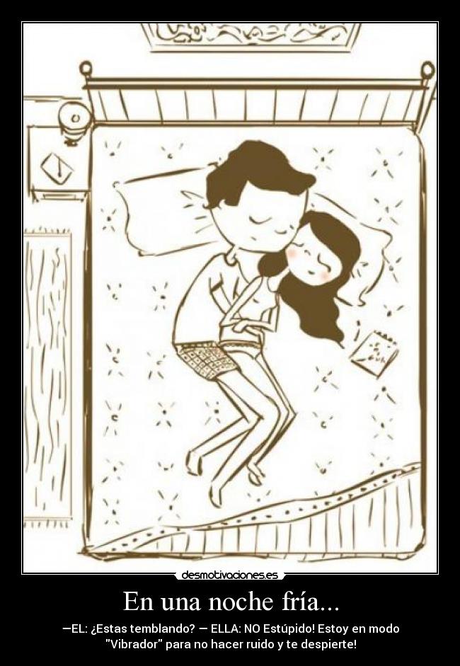 En una noche fría... - —EL: ¿Estas temblando? — ELLA: NO Estúpido! Estoy en modo
Vibrador para no hacer ruido y te despierte!