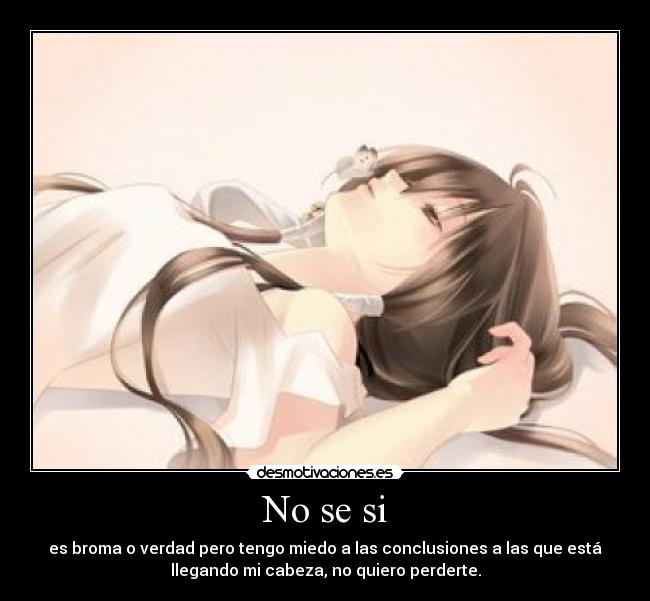 No se si - es broma o verdad pero tengo miedo a las conclusiones a las que está
llegando mi cabeza, no quiero perderte.