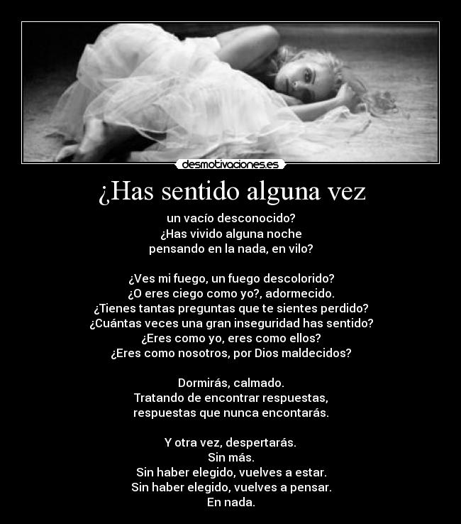 ¿Has sentido alguna vez - un vacío desconocido?
¿Has vivido alguna noche
pensando en la nada, en vilo?

¿Ves mi fuego, un fuego descolorido?
¿O eres ciego como yo?, adormecido.
¿Tienes tantas preguntas que te sientes perdido?
¿Cuántas veces una gran inseguridad has sentido?
¿Eres como yo, eres como ellos?
¿Eres como nosotros, por Dios maldecidos?

Dormirás, calmado.
Tratando de encontrar respuestas,
respuestas que nunca encontarás.

Y otra vez, despertarás.
Sin más.
Sin haber elegido, vuelves a estar.
Sin haber elegido, vuelves a pensar.
En nada.