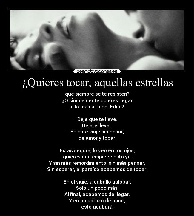 ¿Quieres tocar, aquellas estrellas - que siempre se te resisten?
¿O simplemente quieres llegar
a lo más alto del Edén?

Deja que te lleve.
Déjate llevar.
En este viaje sin cesar,
de amor y tocar.

Estás segura, lo veo en tus ojos,
quieres que empiece esto ya.
Y sin más remordimiento, sin más pensar.
Sin esperar, el paraíso acabamos de tocar.

En el viaje, a caballo galopar.
Solo un poco más,
Al final, acabamos de llegar.
Y en un abrazo de amor,
esto acabará.